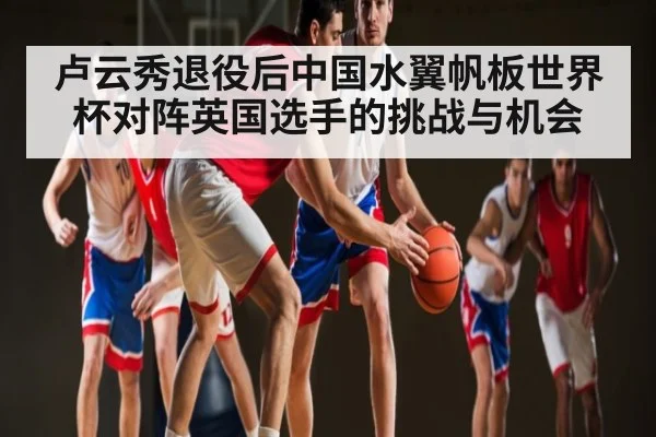 卢云秀退役后中国水翼帆板世界杯对阵英国选手的挑战与机会