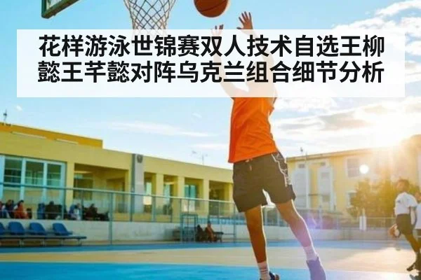 花样游泳世锦赛双人技术自选王柳懿王芊懿对阵乌克兰组合细节分析
